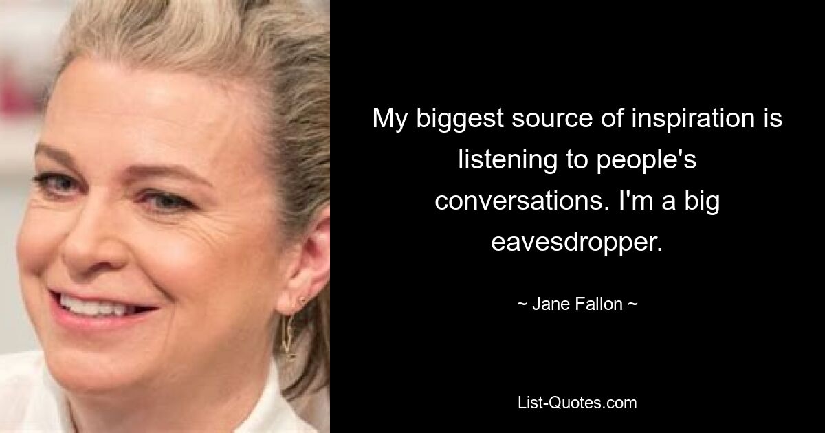 My biggest source of inspiration is listening to people's conversations. I'm a big eavesdropper. — © Jane Fallon