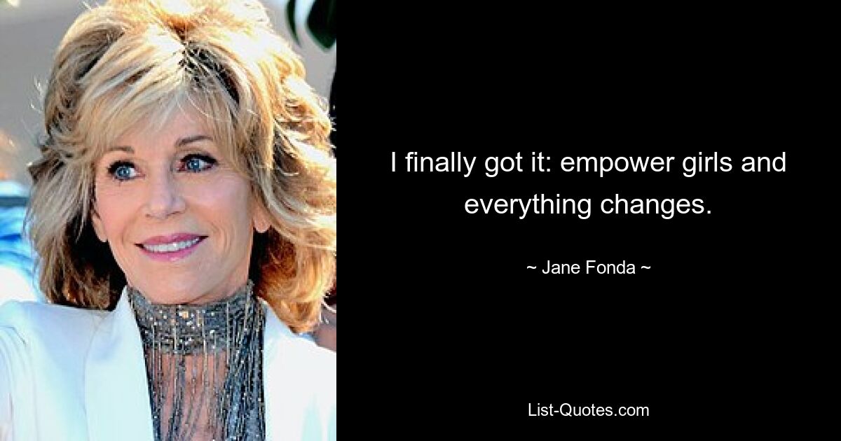 I finally got it: empower girls and everything changes. — © Jane Fonda