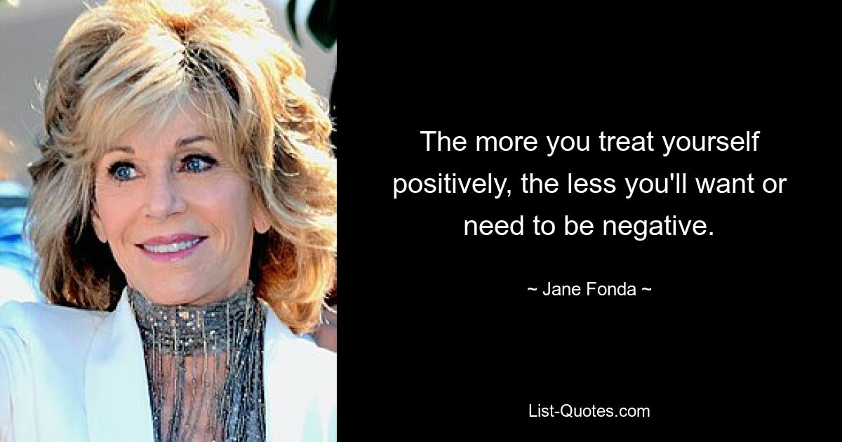 The more you treat yourself positively, the less you'll want or need to be negative. — © Jane Fonda