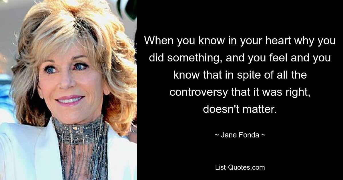 When you know in your heart why you did something, and you feel and you know that in spite of all the controversy that it was right, doesn't matter. — © Jane Fonda