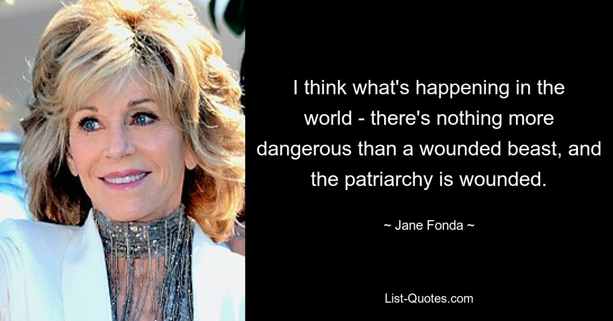 I think what's happening in the world - there's nothing more dangerous than a wounded beast, and the patriarchy is wounded. — © Jane Fonda