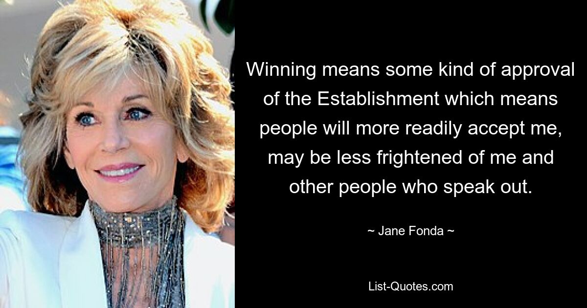 Winning means some kind of approval of the Establishment which means people will more readily accept me, may be less frightened of me and other people who speak out. — © Jane Fonda