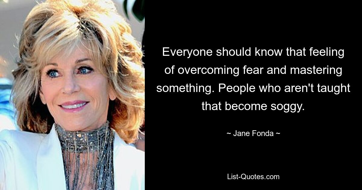 Everyone should know that feeling of overcoming fear and mastering something. People who aren't taught that become soggy. — © Jane Fonda