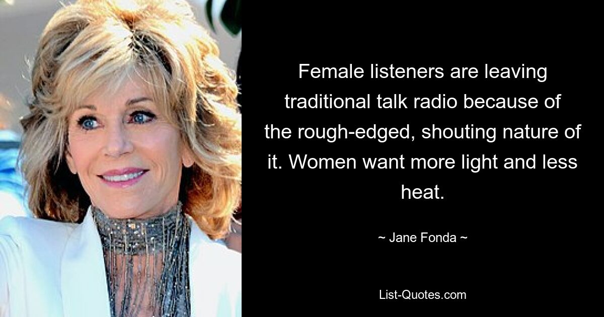 Female listeners are leaving traditional talk radio because of the rough-edged, shouting nature of it. Women want more light and less heat. — © Jane Fonda