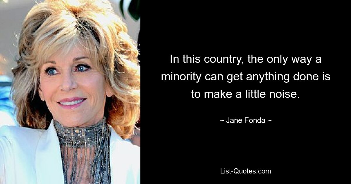 In this country, the only way a minority can get anything done is to make a little noise. — © Jane Fonda