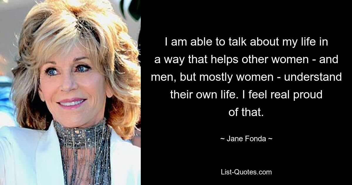 I am able to talk about my life in a way that helps other women - and men, but mostly women - understand their own life. I feel real proud of that. — © Jane Fonda