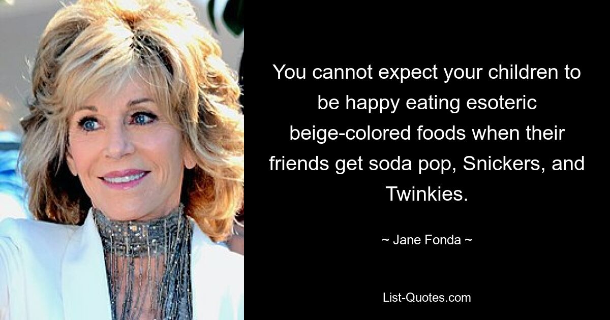 You cannot expect your children to be happy eating esoteric beige-colored foods when their friends get soda pop, Snickers, and Twinkies. — © Jane Fonda