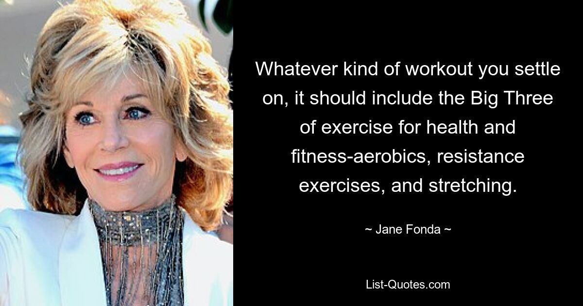 Whatever kind of workout you settle on, it should include the Big Three of exercise for health and fitness-aerobics, resistance exercises, and stretching. — © Jane Fonda