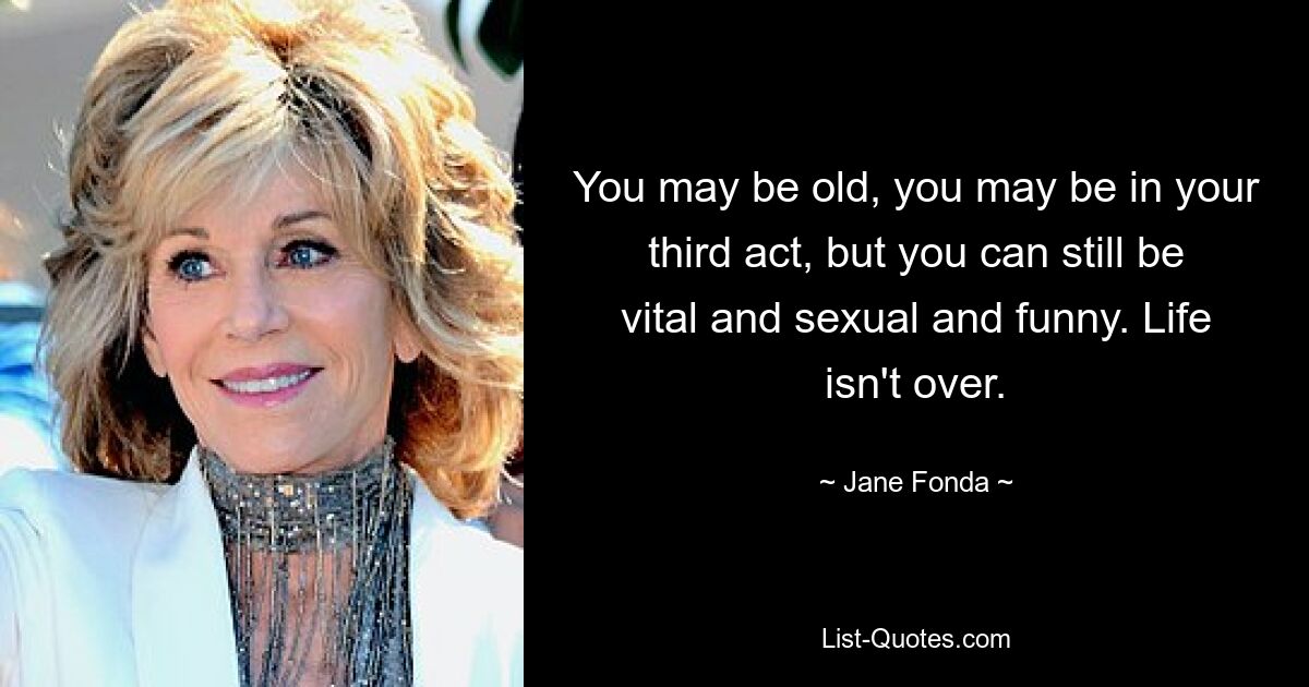 You may be old, you may be in your third act, but you can still be vital and sexual and funny. Life isn't over. — © Jane Fonda