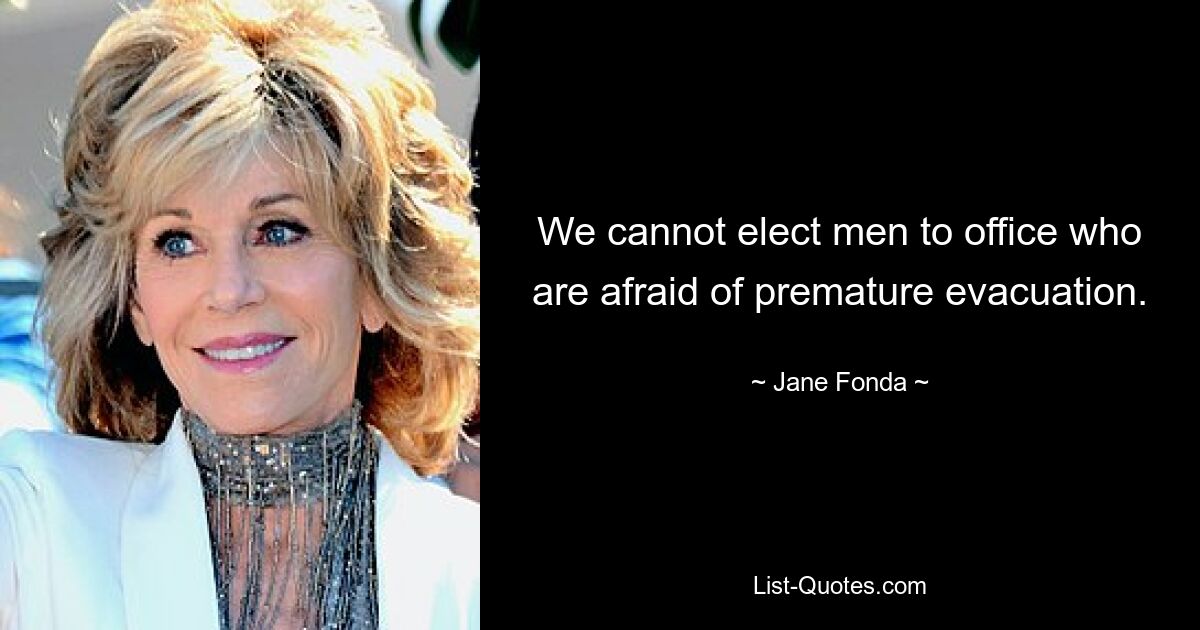 We cannot elect men to office who are afraid of premature evacuation. — © Jane Fonda