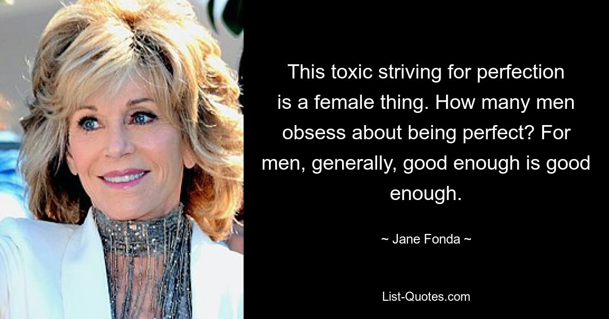 This toxic striving for perfection is a female thing. How many men obsess about being perfect? For men, generally, good enough is good enough. — © Jane Fonda