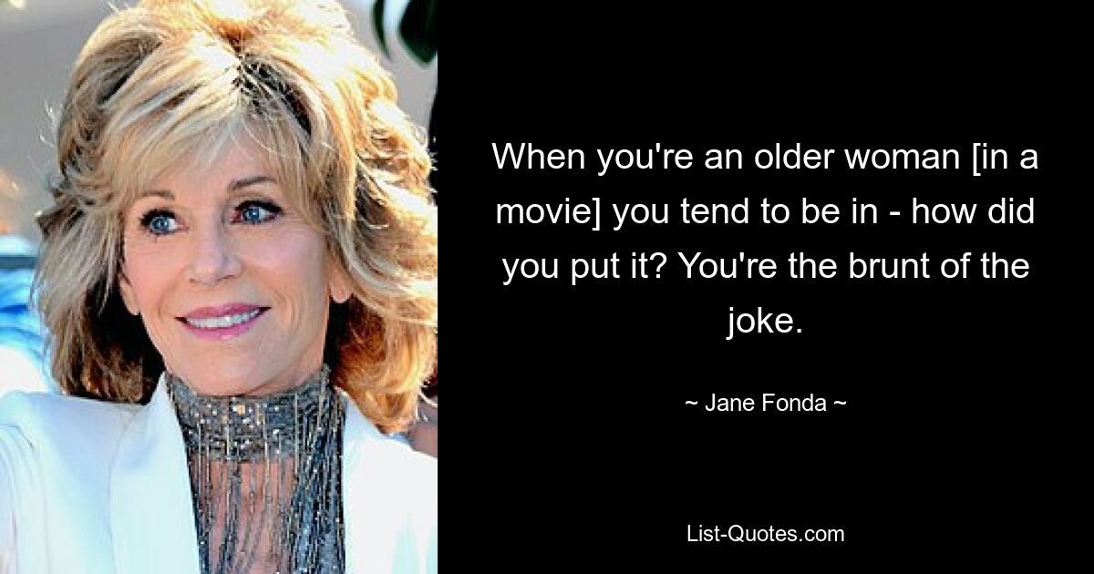 When you're an older woman [in a movie] you tend to be in - how did you put it? You're the brunt of the joke. — © Jane Fonda