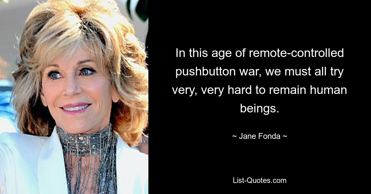 In this age of remote-controlled pushbutton war, we must all try very, very hard to remain human beings. — © Jane Fonda