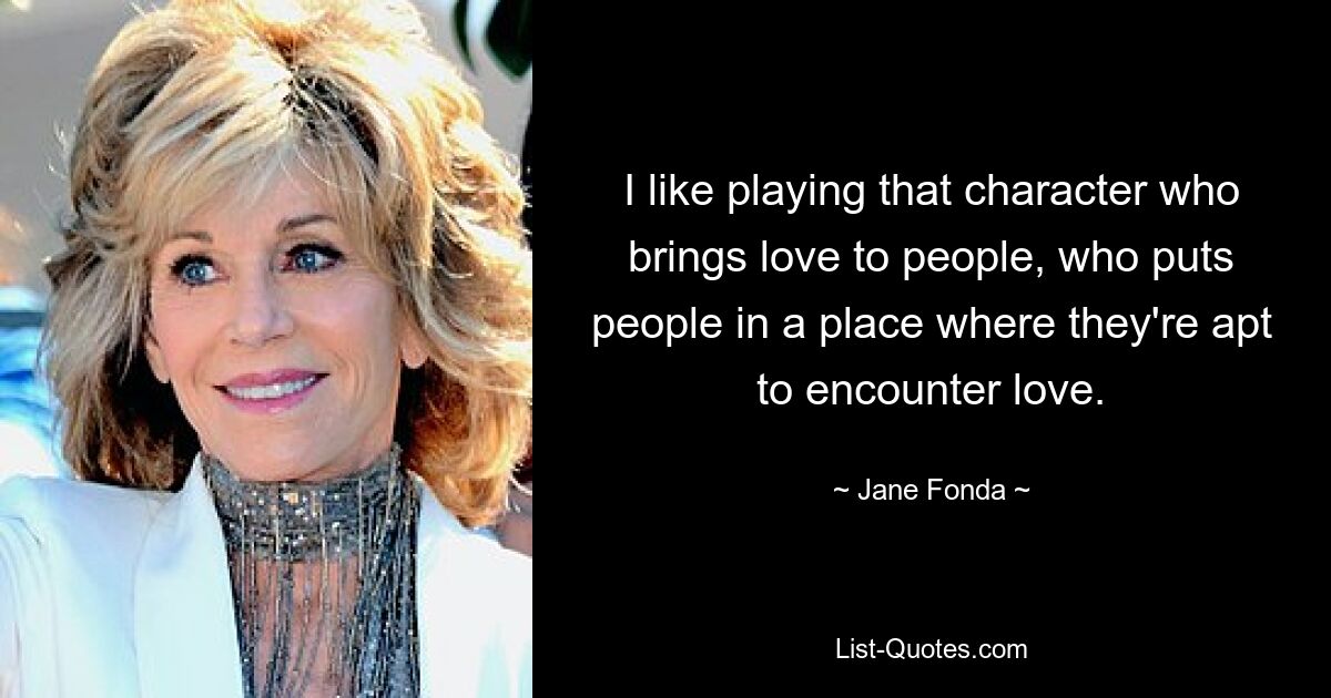 I like playing that character who brings love to people, who puts people in a place where they're apt to encounter love. — © Jane Fonda