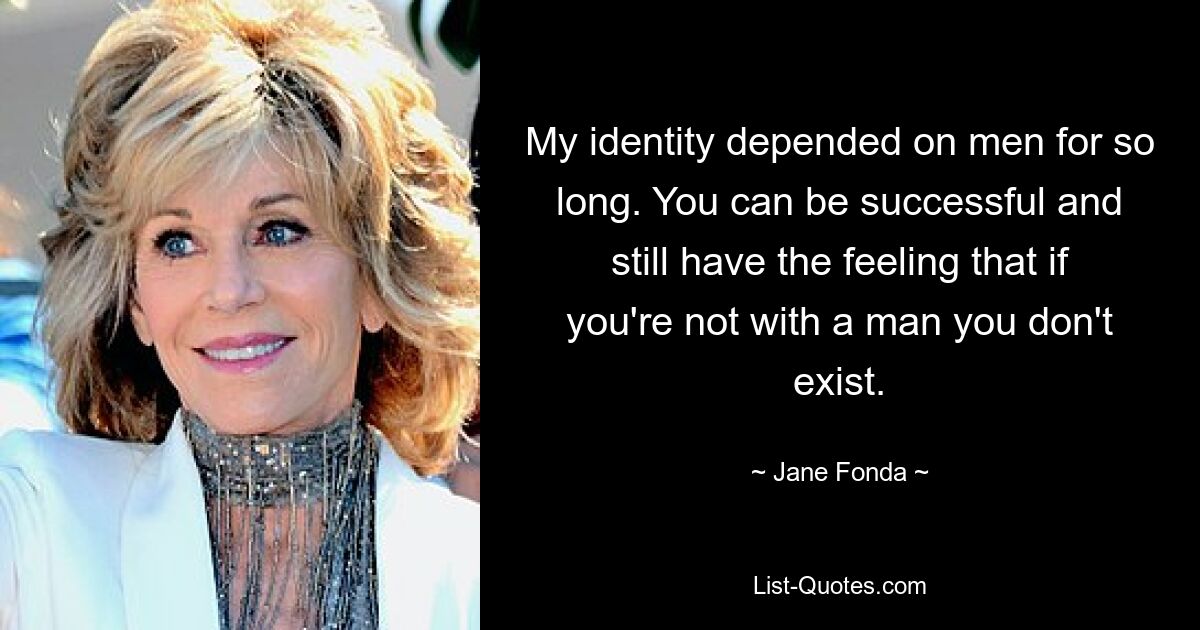 My identity depended on men for so long. You can be successful and still have the feeling that if you're not with a man you don't exist. — © Jane Fonda