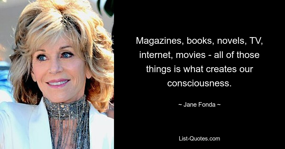 Magazines, books, novels, TV, internet, movies - all of those things is what creates our consciousness. — © Jane Fonda