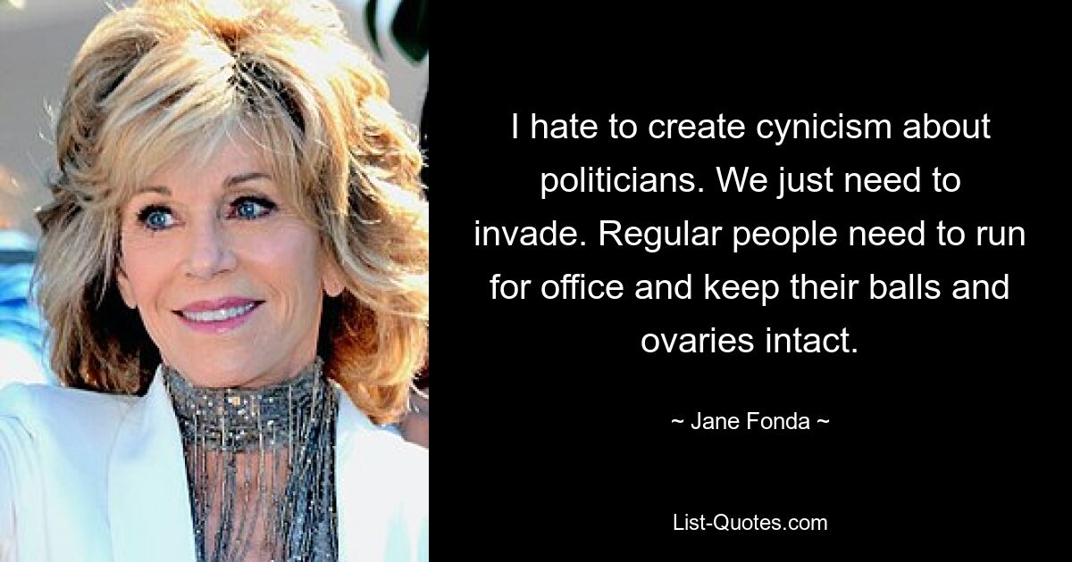 I hate to create cynicism about politicians. We just need to invade. Regular people need to run for office and keep their balls and ovaries intact. — © Jane Fonda