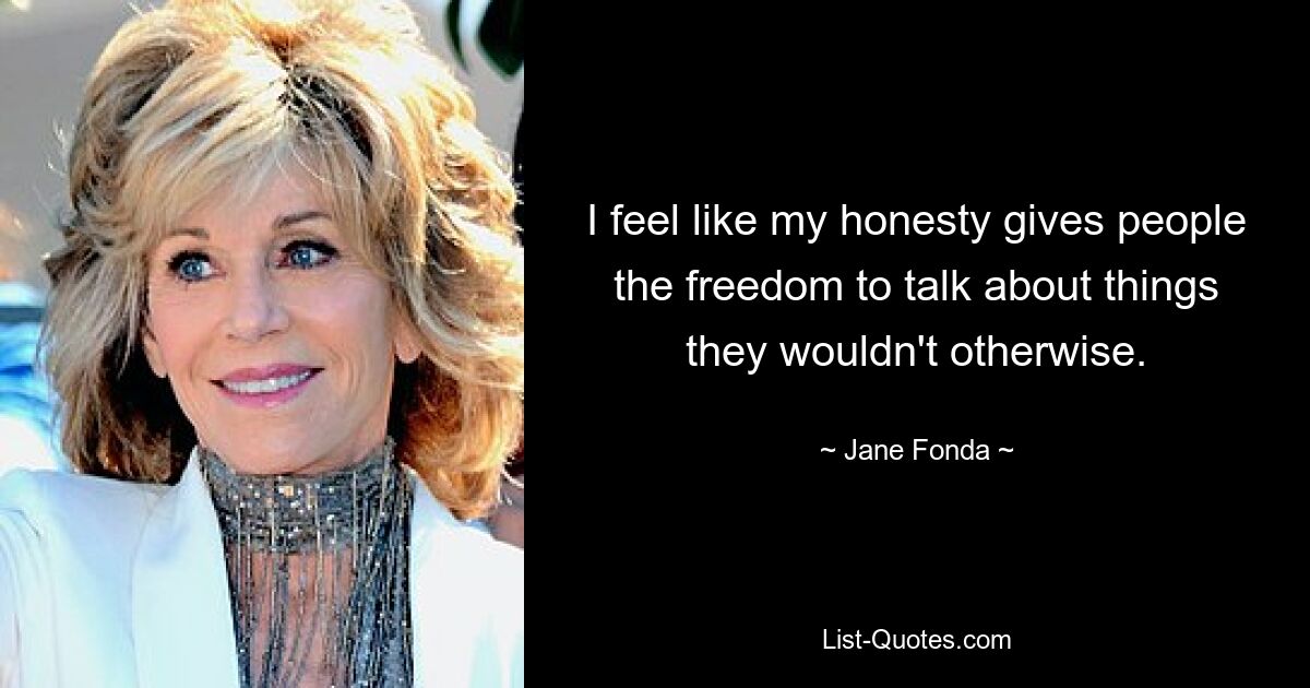 I feel like my honesty gives people the freedom to talk about things they wouldn't otherwise. — © Jane Fonda