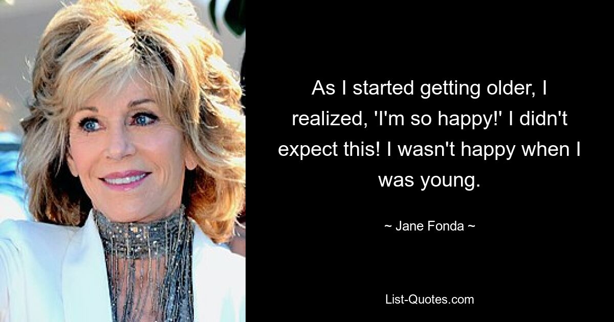 As I started getting older, I realized, 'I'm so happy!' I didn't expect this! I wasn't happy when I was young. — © Jane Fonda