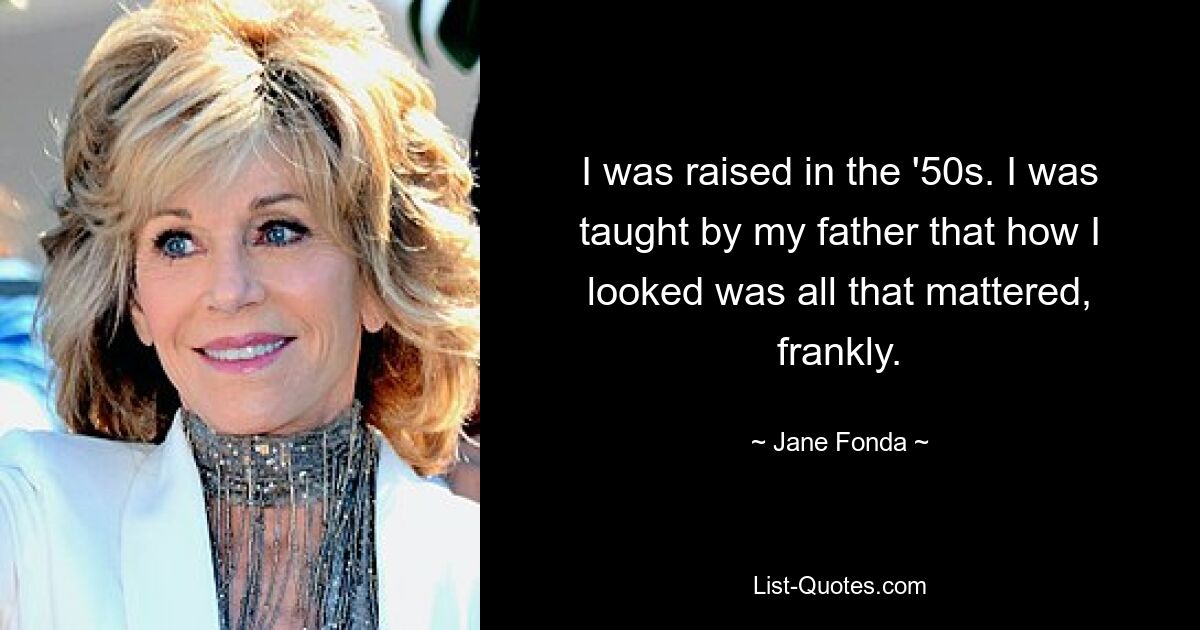 I was raised in the '50s. I was taught by my father that how I looked was all that mattered, frankly. — © Jane Fonda