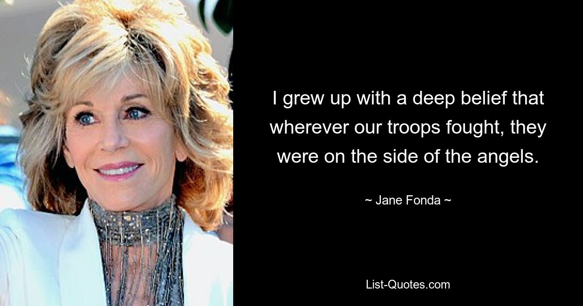 Ich bin mit dem tiefen Glauben aufgewachsen, dass unsere Truppen, wo auch immer sie kämpften, auf der Seite der Engel standen. — © Jane Fonda