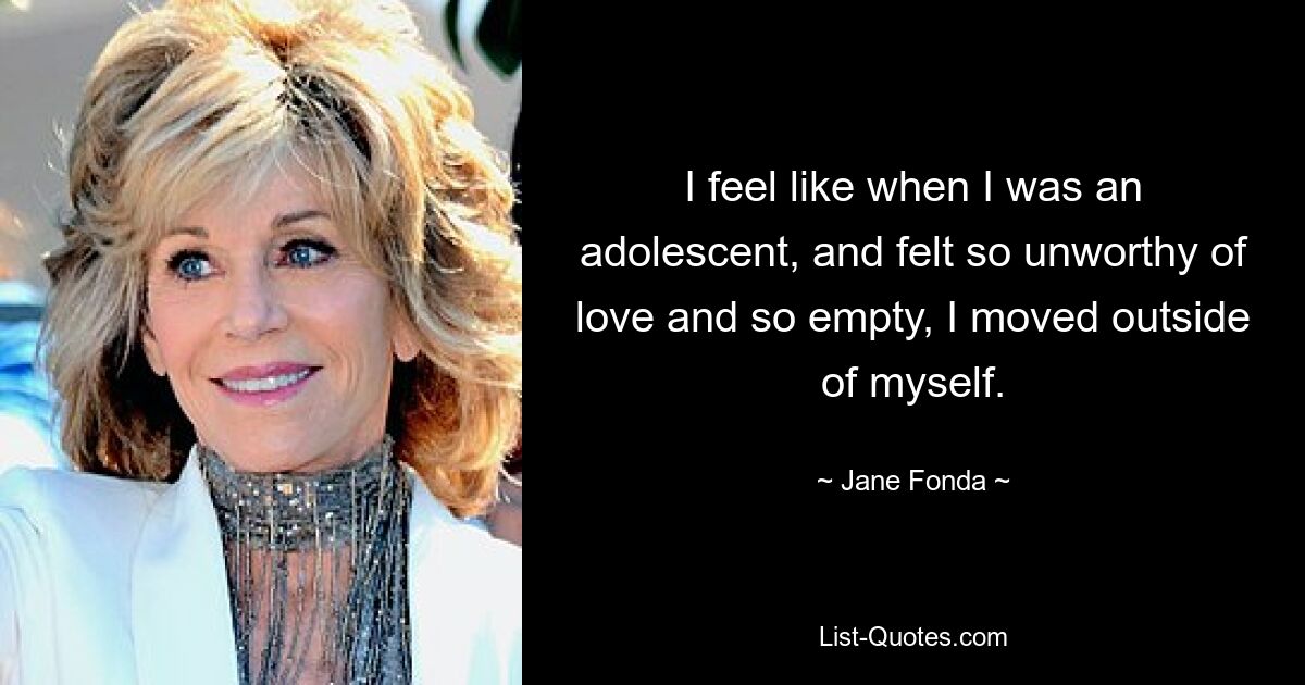 I feel like when I was an adolescent, and felt so unworthy of love and so empty, I moved outside of myself. — © Jane Fonda