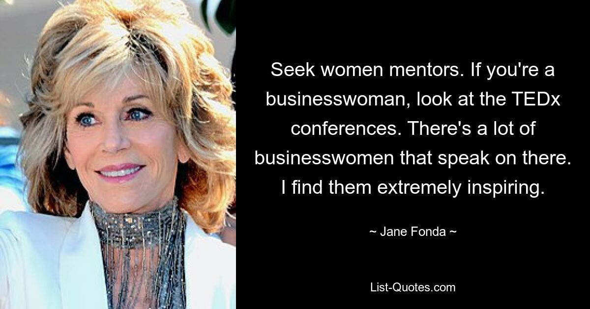 Seek women mentors. If you're a businesswoman, look at the TEDx conferences. There's a lot of businesswomen that speak on there. I find them extremely inspiring. — © Jane Fonda