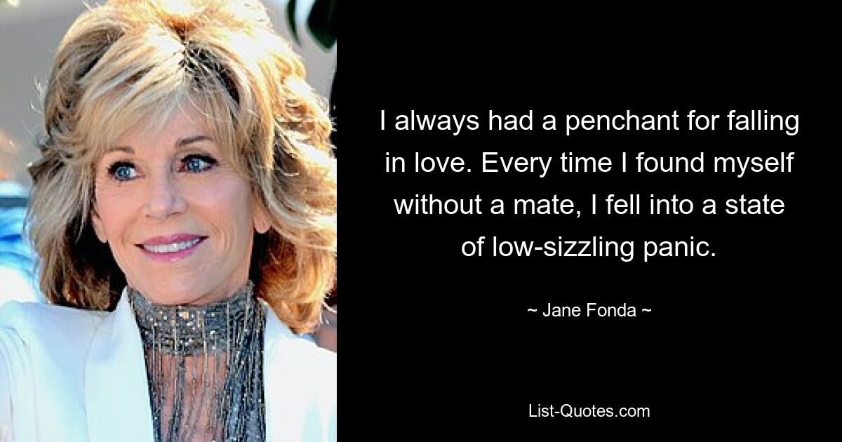 I always had a penchant for falling in love. Every time I found myself without a mate, I fell into a state of low-sizzling panic. — © Jane Fonda