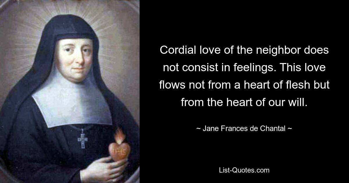 Cordial love of the neighbor does not consist in feelings. This love flows not from a heart of flesh but from the heart of our will. — © Jane Frances de Chantal