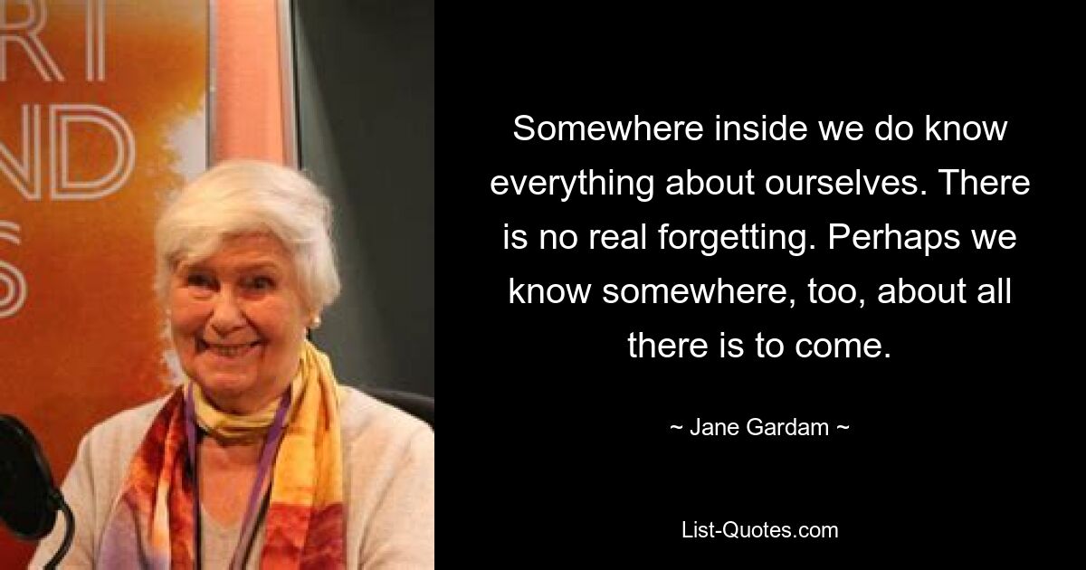 Somewhere inside we do know everything about ourselves. There is no real forgetting. Perhaps we know somewhere, too, about all there is to come. — © Jane Gardam