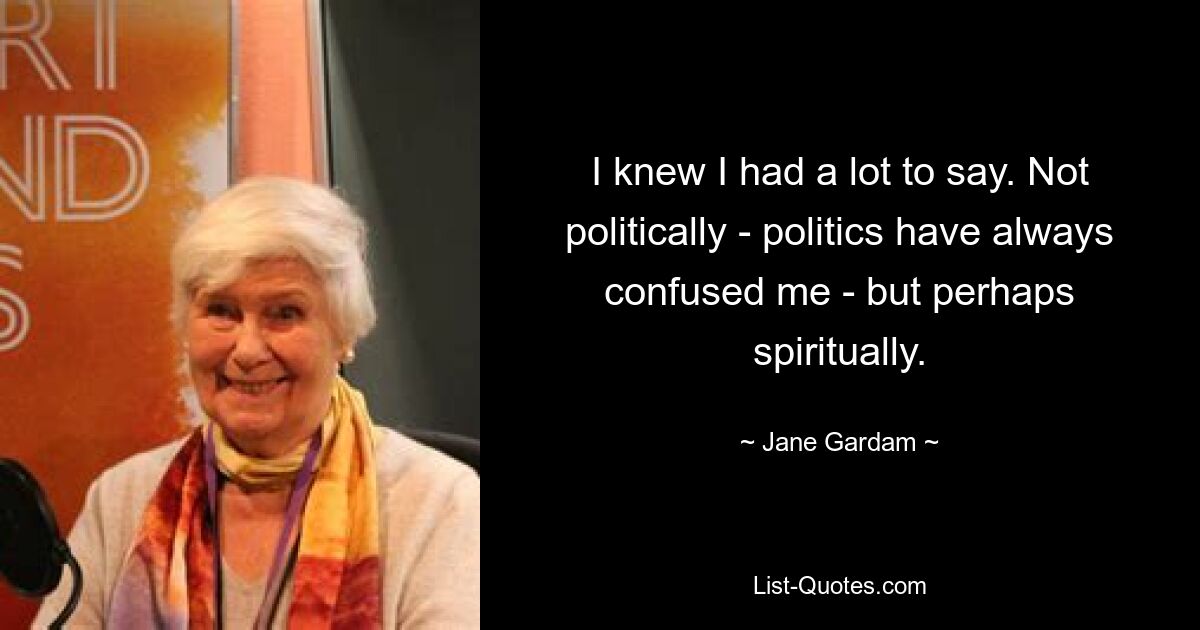 I knew I had a lot to say. Not politically - politics have always confused me - but perhaps spiritually. — © Jane Gardam