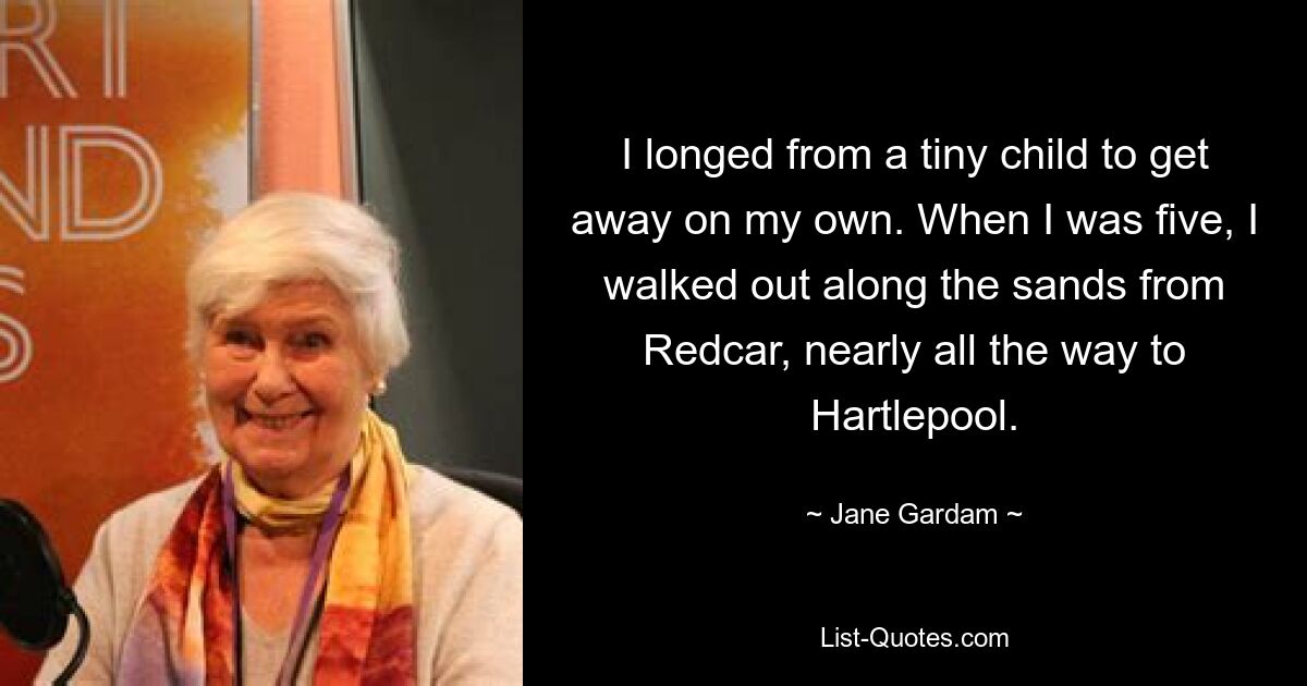 I longed from a tiny child to get away on my own. When I was five, I walked out along the sands from Redcar, nearly all the way to Hartlepool. — © Jane Gardam