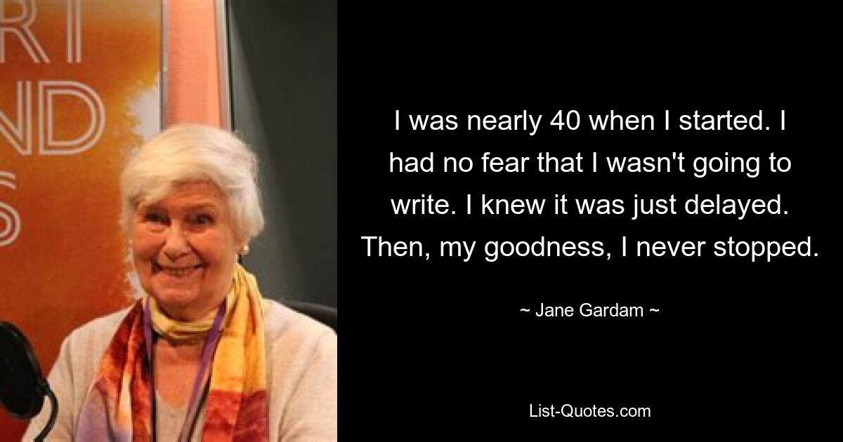 I was nearly 40 when I started. I had no fear that I wasn't going to write. I knew it was just delayed. Then, my goodness, I never stopped. — © Jane Gardam