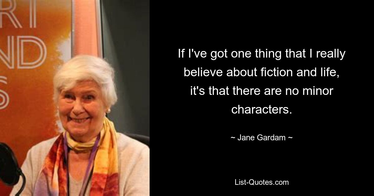 If I've got one thing that I really believe about fiction and life, it's that there are no minor characters. — © Jane Gardam