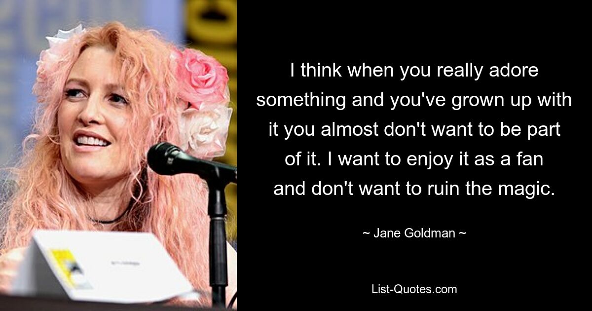 I think when you really adore something and you've grown up with it you almost don't want to be part of it. I want to enjoy it as a fan and don't want to ruin the magic. — © Jane Goldman