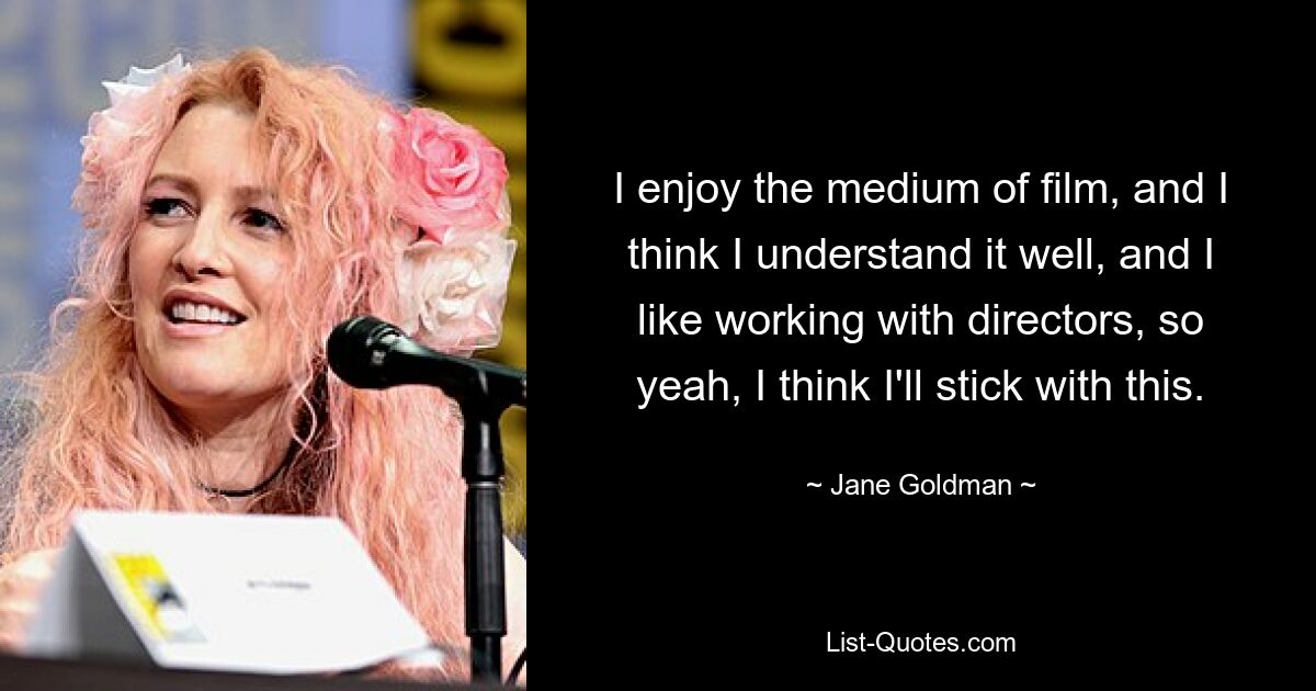 I enjoy the medium of film, and I think I understand it well, and I like working with directors, so yeah, I think I'll stick with this. — © Jane Goldman