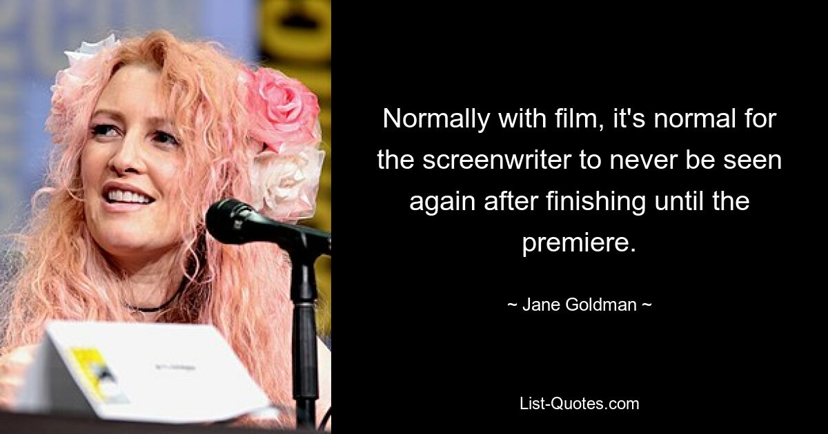 Normally with film, it's normal for the screenwriter to never be seen again after finishing until the premiere. — © Jane Goldman