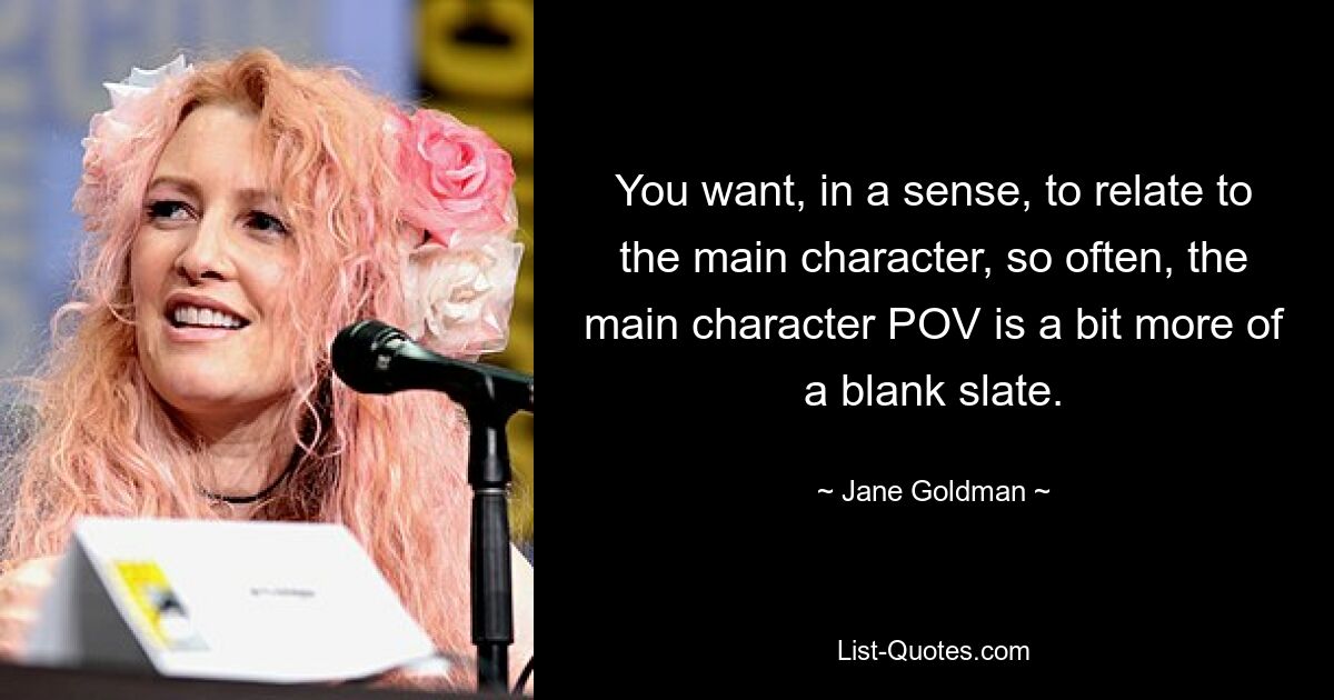 You want, in a sense, to relate to the main character, so often, the main character POV is a bit more of a blank slate. — © Jane Goldman