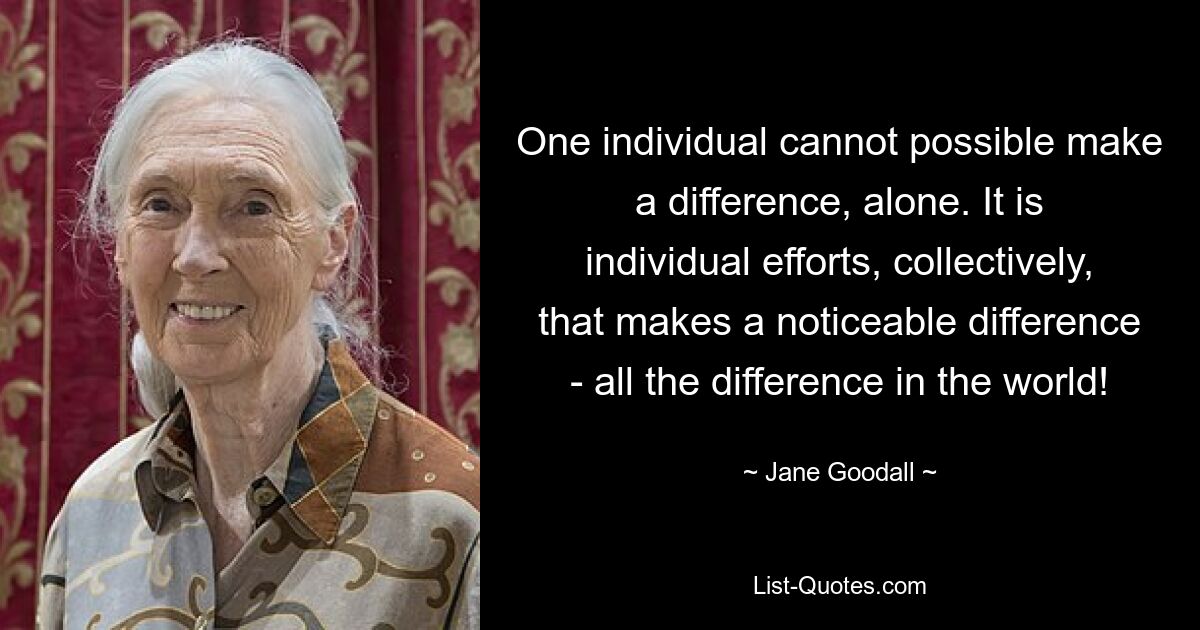 One individual cannot possible make a difference, alone. It is individual efforts, collectively, that makes a noticeable difference - all the difference in the world! — © Jane Goodall