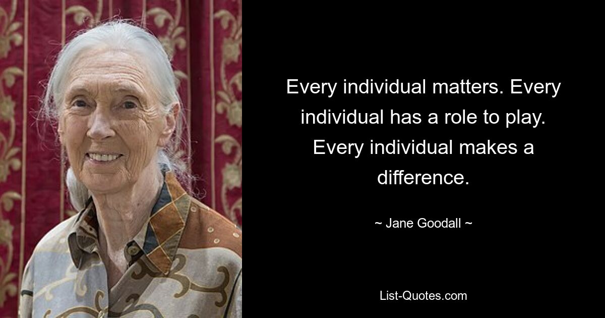 Every individual matters. Every individual has a role to play. Every individual makes a difference. — © Jane Goodall