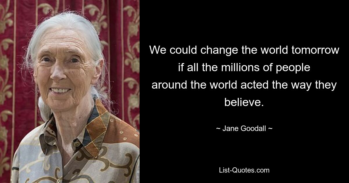 We could change the world tomorrow if all the millions of people around the world acted the way they believe. — © Jane Goodall