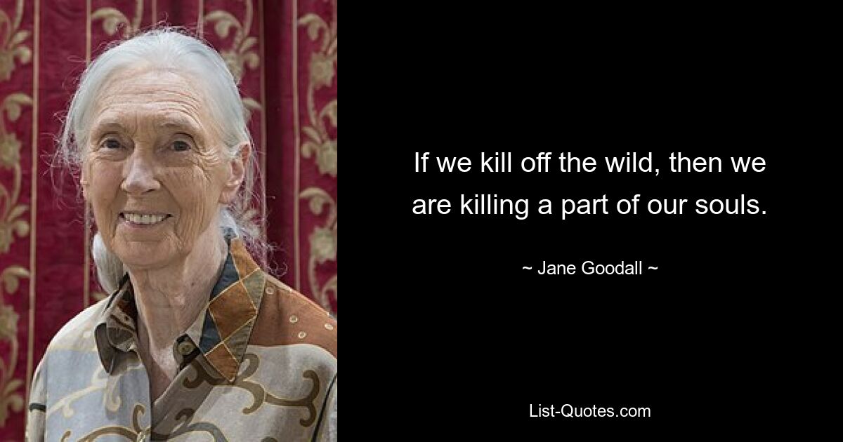 If we kill off the wild, then we are killing a part of our souls. — © Jane Goodall