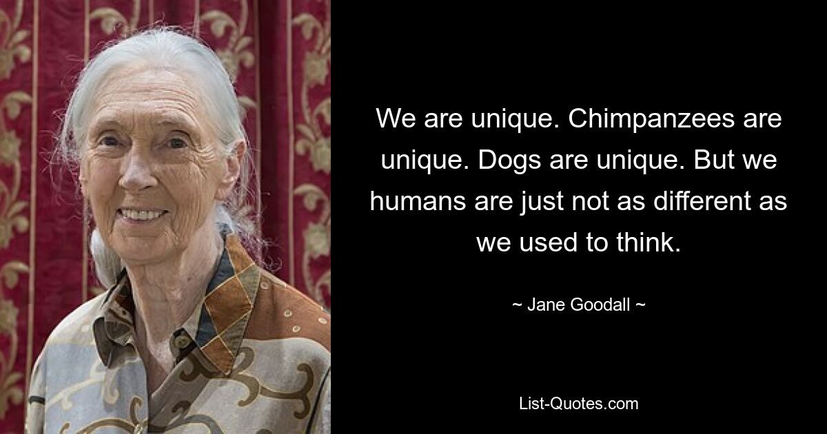 We are unique. Chimpanzees are unique. Dogs are unique. But we humans are just not as different as we used to think. — © Jane Goodall