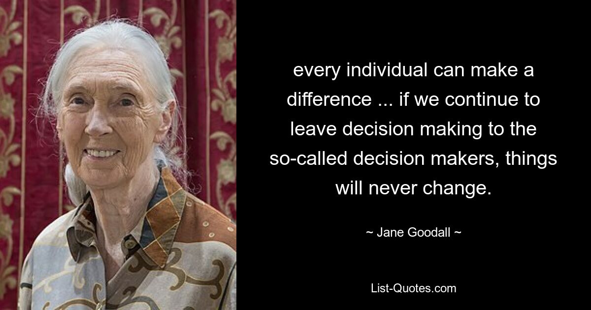 every individual can make a difference ... if we continue to leave decision making to the so-called decision makers, things will never change. — © Jane Goodall