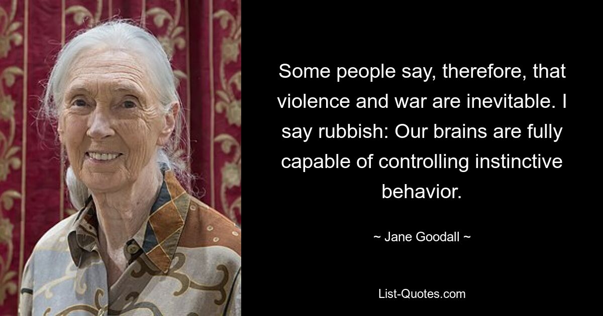 Some people say, therefore, that violence and war are inevitable. I say rubbish: Our brains are fully capable of controlling instinctive behavior. — © Jane Goodall