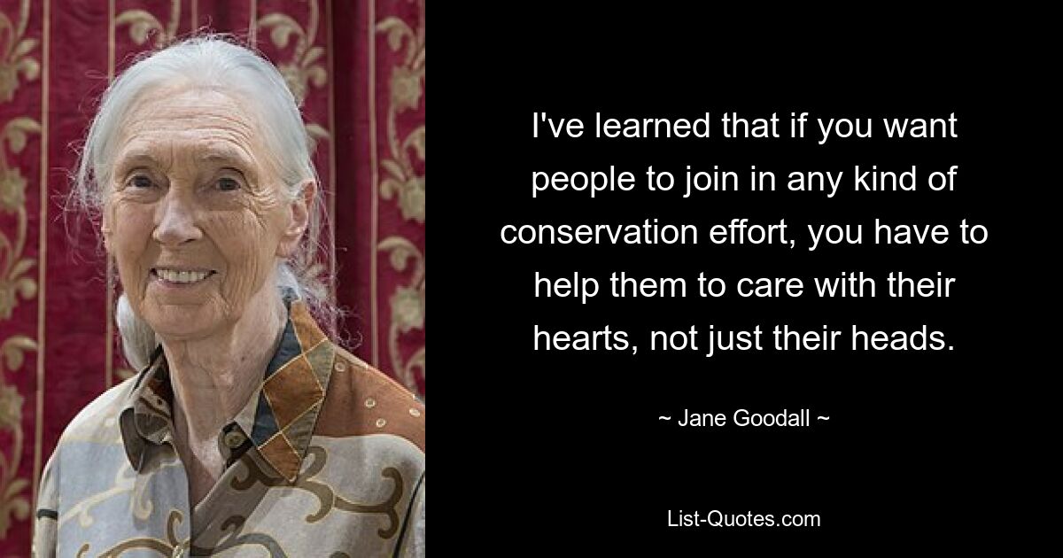 I've learned that if you want people to join in any kind of conservation effort, you have to help them to care with their hearts, not just their heads. — © Jane Goodall