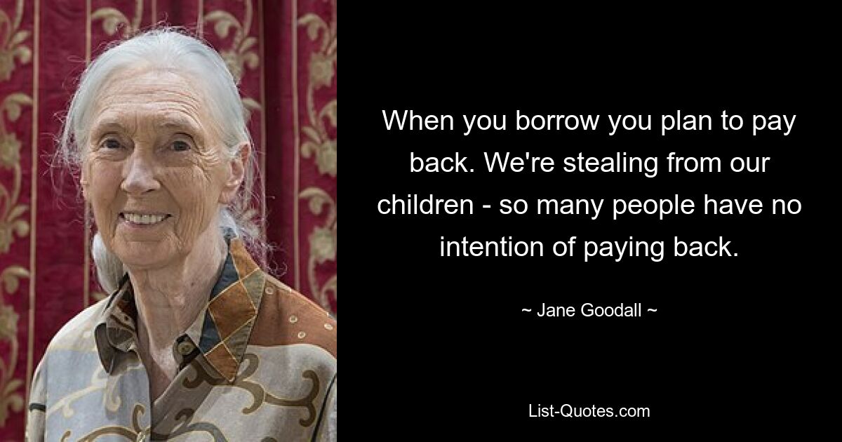 When you borrow you plan to pay back. We're stealing from our children - so many people have no intention of paying back. — © Jane Goodall