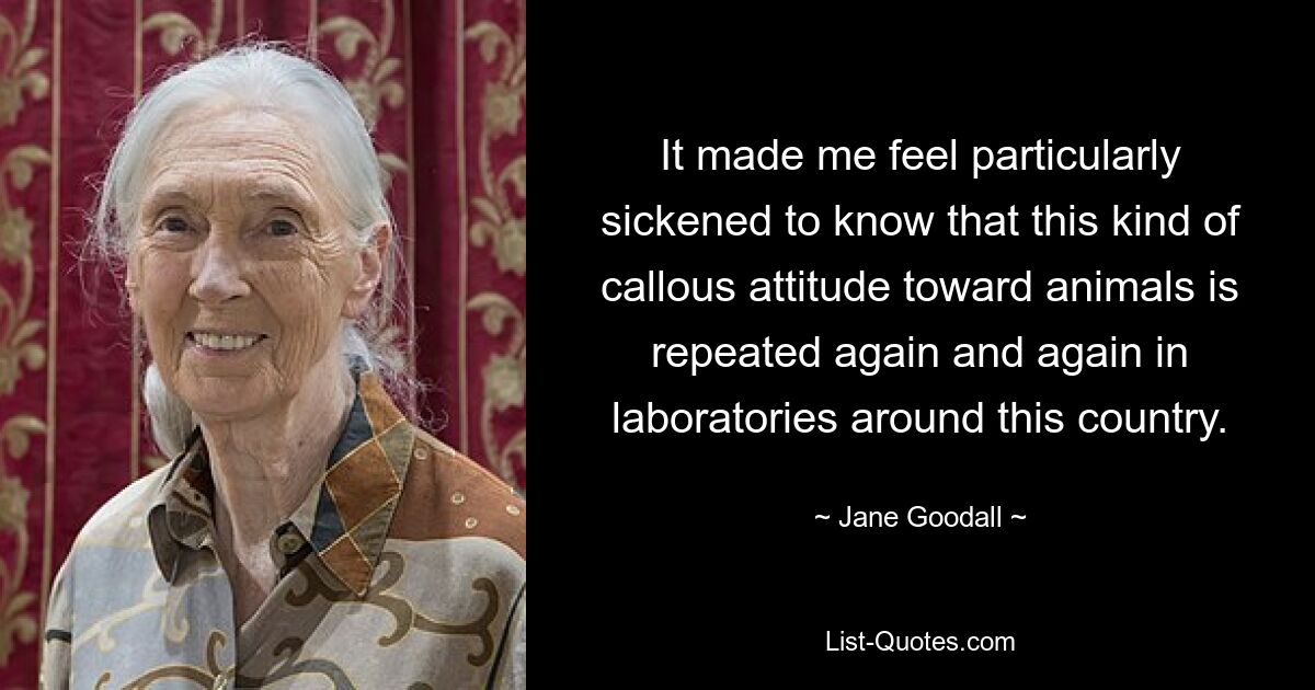 It made me feel particularly sickened to know that this kind of callous attitude toward animals is repeated again and again in laboratories around this country. — © Jane Goodall