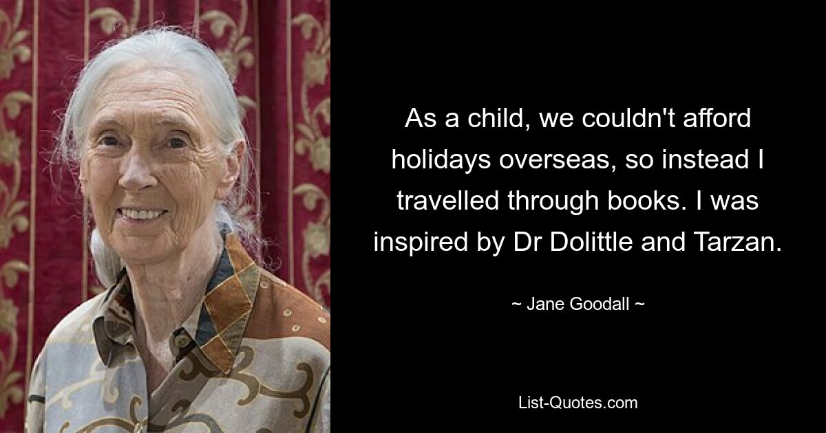 As a child, we couldn't afford holidays overseas, so instead I travelled through books. I was inspired by Dr Dolittle and Tarzan. — © Jane Goodall