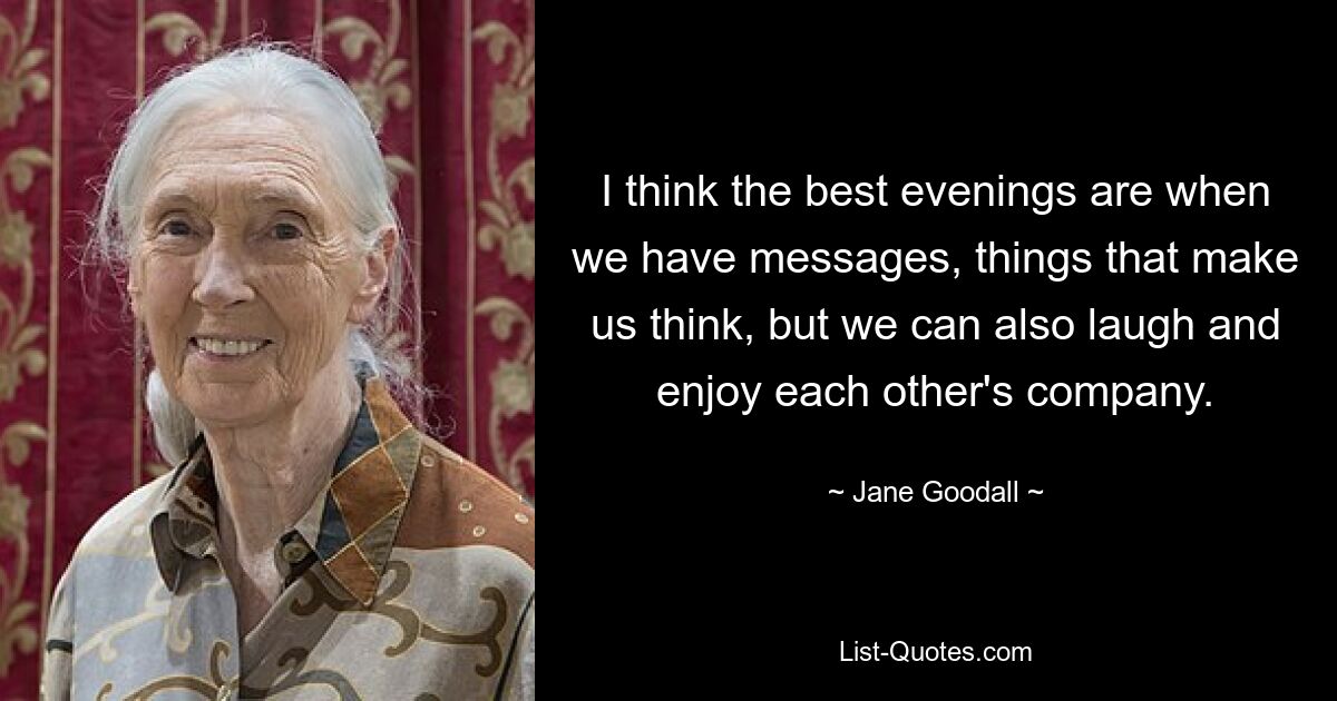 I think the best evenings are when we have messages, things that make us think, but we can also laugh and enjoy each other's company. — © Jane Goodall